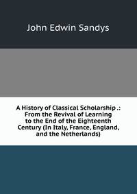 A History of Classical Scholarship .: From the Revival of Learning to the End of the Eighteenth Century (In Italy, France, England, and the Netherlands)