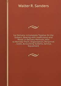 Ice Delivery: A Complete Treatise On the Subject, Dealing with Inefficiency and Waste in Delivery Methods, How to Remedy Them, Organization, Personnel . Costs, Accounting Systems, Service, Equipment