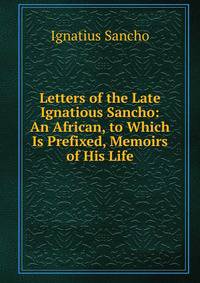 Letters of the Late Ignatious Sancho: An African, to Which Is Prefixed, Memoirs of His Life