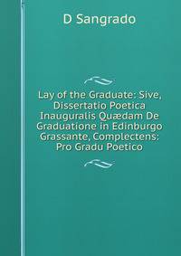 Lay of the Graduate: Sive, Dissertatio Poetica Inauguralis Qu?dam De Graduatione in Edinburgo Grassante, Complectens: Pro Gradu Poetico