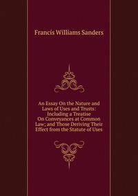 An Essay On the Nature and Laws of Uses and Trusts: Including a Treatise On Conveyances at Common Law; and Those Deriving Their Effect from the Statute of Uses