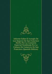 Informe Sobre El Arreglo De Los Seguros De San Francisco Hecho Por La Comision Especial Nombrada Por La Camara De Comercio De San Francisco (Spanish Edition)