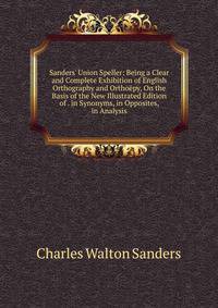 Sanders' Union Speller: Being a Clear and Complete Exhibition of English Orthography and Ortho?py, On the Basis of the New Illustrated Edition of . in Synonyms, in Opposites, in Analysis
