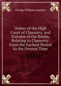 Orders of the High Court of Chancery, and Statutes of the Realm, Relating to Chancery: From the Earliest Period to the Present Time