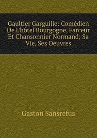 Gaultier Garguille: Com?dien De L'h?tel Bourgogne, Farceur Et Chansonnier Normand; Sa Vie, Ses Oeuvres