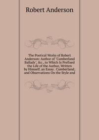 The Poetical Works of Robert Anderson: Author of "Cumberland Ballads", &amp;c., to Which Is Prefixed the Life of the Author, Written by Himself. an Essay . Cumberland; and Observations On the Style and