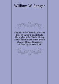 The History of Prostitution: Its Extent, Causes, and Effects Throughout the World. Being an Official Report to the Board of Alms-House Governors of the City of New York