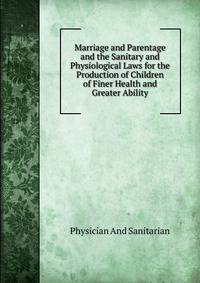 Marriage and Parentage and the Sanitary and Physiological Laws for the Production of Children of Finer Health and Greater Ability