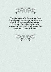 The Builders of a Great City: San Francisco's Representative Men, the City, Its History and Commerce : Pregnant Facts Regarding the Growth of the . and Products of the State and Coast, Volume 1