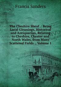 The Cheshire Sheaf .: Being Local Gleanings, Historical and Antiquarian, Relating to Cheshire, Chester and North Wales, from Many Scattered Fields ., Volume 1
