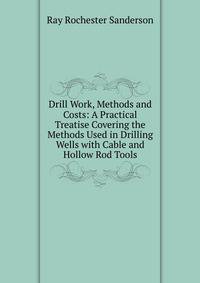 Drill Work, Methods and Costs: A Practical Treatise Covering the Methods Used in Drilling Wells with Cable and Hollow Rod Tools