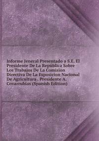 Informe Jeneral Presentado a S.E. El Presidente De La Republica Sobre Los Trabajos De La Comision Directiva De La Esposicion Nacional De Agricultura . Presidente A. Covarrubias (Spanish Edition)