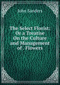 The Select Florist: Or a Treatise On the Culture and Management of . Flowers