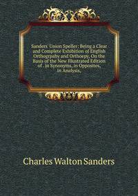 Sanders' Union Speller: Being a Clear and Complete Exhibition of English Orthogrpahy and Orthoepy, On the Basis of the New Illustrated Edition of . in Synonyms, in Opposites, in Analysis,
