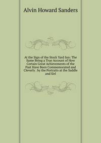 At the Sign of the Stock Yard Inn: The Same Being a True Account of How Certain Great Achievements of the Past Have Been Commemorated and Cleverly . by the Portraits at the Saddle and Sirl