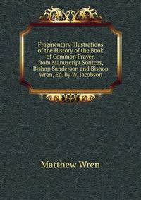 Fragmentary Illustrations of the History of the Book of Common Prayer, from Manuscript Sources, Bishop Sanderson and Bishop Wren, Ed. by W. Jacobson