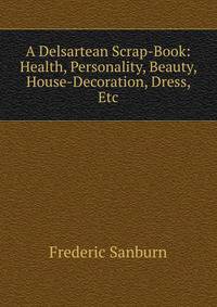 A Delsartean Scrap-Book: Health, Personality, Beauty, House-Decoration, Dress, Etc