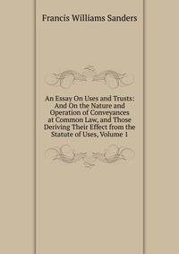 An Essay On Uses and Trusts: And On the Nature and Operation of Conveyances at Common Law, and Those Deriving Their Effect from the Statute of Uses, Volume 1