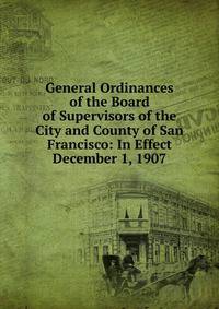 General Ordinances of the Board of Supervisors of the City and County of San Francisco: In Effect December 1, 1907