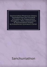 Sanchoniatho's Phoenician History: Translated from the First Book of Eusebius De Praeparatione Evangelica : With a Continuation of Sanchoniatho's History by Eratosthenes Cyrenaeus's Canon .