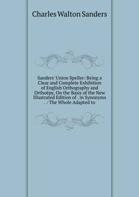 Sanders' Union Speller: Being a Clear and Complete Exhibition of English Orthography and Ortho?py, On the Basis of the New Illustrated Edition of . in Synonyms . : The Whole Adapted to