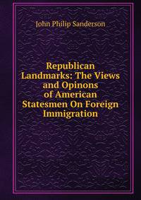 Republican Landmarks: The Views and Opinons of American Statesmen On Foreign Immigration