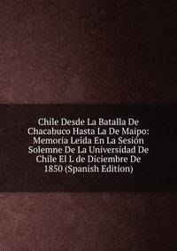 Chile Desde La Batalla De Chacabuco Hasta La De Maipo: Memoria Leida En La Sesion Solemne De La Universidad De Chile El L de Diciembre De 1850 (Spanish Edition)