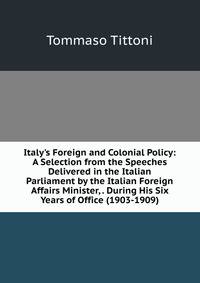 Italy's Foreign and Colonial Policy: A Selection from the Speeches Delivered in the Italian Parliament by the Italian Foreign Affairs Minister, . During His Six Years of Office (1903-1909).