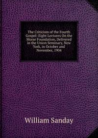 The Criticism of the Fourth Gospel: Eight Lectures On the Morse Foundation, Delivered in the Union Seminary, New York, in October and November, 1904