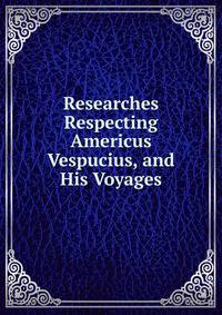 Researches Respecting Americus Vespucius, and His Voyages.