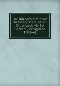 Divisao Administrativa Do Estado De S. Paulo: Organizada Na 2.A Seccao (Portuguese Edition)