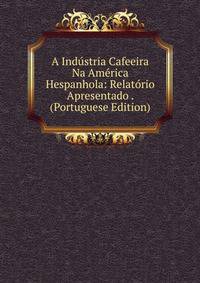 A Industria Cafeeira Na America Hespanhola: Relatorio Apresentado . (Portuguese Edition)