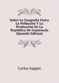Sobre La Geografia Fisica La Poblacion Y La Produccion De La Republica De Guatemala (Spanish Edition)