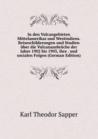 In den Vulcangebieten Mittelamerikas und Westindiens. Reiseschilderungen und Studien uber die Vulcanausbruche der Jahre 1902 bis 1903, ihre . und socialen Folgen (German Edition)