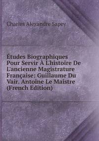 ?tudes Biographiques Pour Servir ? L'histoire De L'ancienne Magistrature Fran?aise: Guillaume Du Vair. Antoine Le Maistre (French Edition)