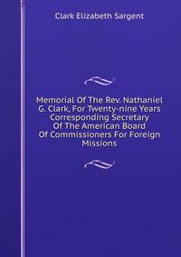Memorial Of The Rev. Nathaniel G. Clark, For Twenty-nine Years Corresponding Secretary Of The American Board Of Commissioners For Foreign Missions