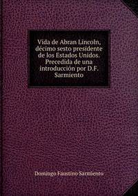 Vida de Abran Lincoln, decimo sesto presidente de los Estados Unidos. Precedida de una introduccion por D.F. Sarmiento