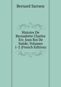 Histoire De Bernadotte Charles Xiv. Jean Roi De Suede, Volumes 1-2 (French Edition)