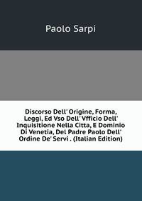 Discorso Dell' Origine, Forma, Leggi, Ed Vso Dell' Vfficio Dell' Inquisitione Nella Citta, E Dominio Di Venetia, Del Padre Paolo Dell' Ordine De' Servi . (Italian Edition)