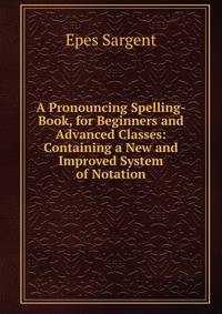 A Pronouncing Spelling-Book, for Beginners and Advanced Classes: Containing a New and Improved System of Notation
