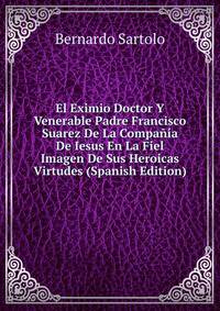 El Eximio Doctor Y Venerable Padre Francisco Suarez De La Compania De Iesus En La Fiel Imagen De Sus Heroicas Virtudes (Spanish Edition)