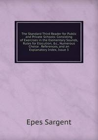 The Standard Third Reader for Public and Private Schools: Consisting of Exercises in the Elementary Sounds, Rules for Elocution, &amp;c., Numerous Choice . References, and an Explanatory Index, Issue 3