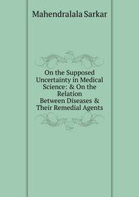 On the Supposed Uncertainty in Medical Science: &amp; On the Relation Between Diseases &amp; Their Remedial Agents.