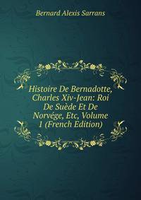 Histoire De Bernadotte, Charles Xiv-Jean: Roi De Suede Et De Norvege, Etc, Volume 1 (French Edition)