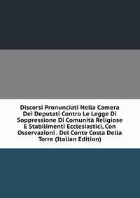 Discorsi Pronunciati Nella Camera Dei Deputati Contro Le Legge Di Soppressione Di Comunita Religiose E Stabilimenti Ecclesiastici, Con Osservazioni . Del Conte Costa Della Torre (Italian Edition)