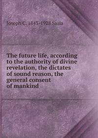 The future life, according to the authority of divine revelation, the dictates of sound reason, the general consent of mankind