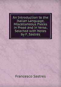 An Introduction to the Italian Language, Miscellaneous Pieces in Prose and in Verse, Selected with Notes by F. Sastres