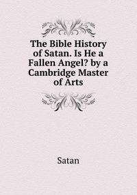 The Bible History of Satan. Is He a Fallen Angel? by a Cambridge Master of Arts