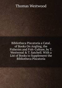 Bibliotheca Piscatoria a Catal. of Books On Angling, the Fisheries and Fish-Culture, by T. Westwood &amp; T. Satchell. With a List of Books to Supplement the Bibliotheca Piscatoria
