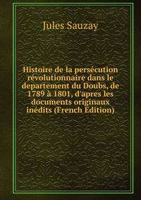 Histoire de la pers?cution r?volutionnaire dans le departement du Doubs, de 1789 ? 1801, d'apres les documents originaux in?dits (French Edition)
